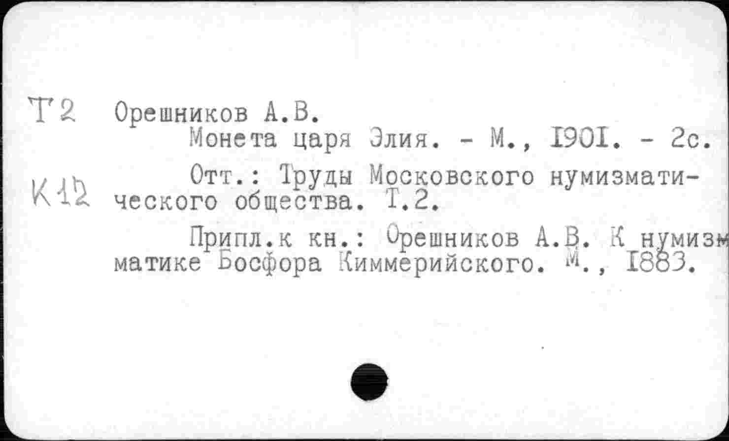 ﻿T 2 Орешников A.В.
Монета царя Элия. - М., I9OI. - 2с. |;	Отт.: Труды Московского нумизмати-
ческого общества. Т.2.
Припл.к кн.: Орешников А.В. К нумиз матике Босфора Киммерийского. *'<, 1883.